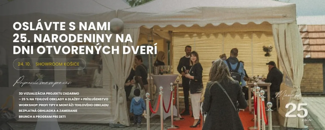 OSLÁVTE S NAMI 25. NARODENINY NA DNI OTVORENÝCH DVERÍ | 24. 10. SHOWROOM KOŠICE | Pripravili sme si pre vás: | 3D VIZUALIZÁCIA PROJEKTU ZADARMO | – 25 % NA TEHLOVÉ OBKLADY A DLAŽBY + PRÍSLUŠENSTVO | WORKSHOP: PROFI TIPY K MONTÁŽI TEHLOVÉHO OBKLADU | BEZPLATNÁ OBHLIADKA A ZAMERANIE | BRUNCH A PROGRAM PRE DETI | Máme až 25 rokov